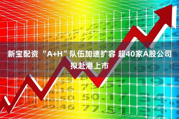 新宝配资 “A+H”队伍加速扩容 超40家A股公司拟赴港上市