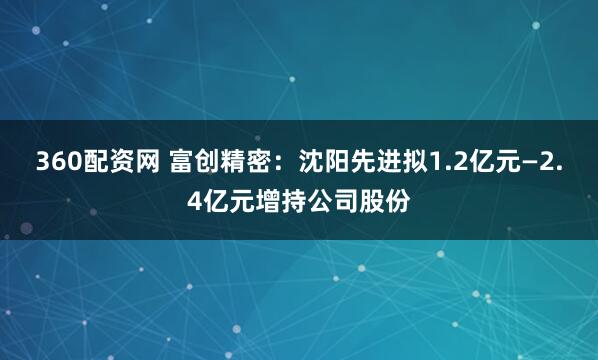 360配资网 富创精密：沈阳先进拟1.2亿元—2.4亿元增持公司股份