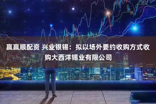 赢赢顺配资 兴业银锡：拟以场外要约收购方式收购大西洋锡业有限公司