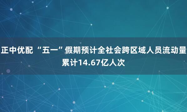 正中优配 “五一”假期预计全社会跨区域人员流动量累计14.67亿人次