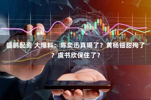 盛鹏配资 大爆料：陈奕迅真噶了？黄杨钿甜殉了？虞书欣保住了？