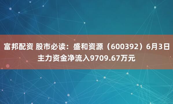 富邦配资 股市必读：盛和资源（600392）6月3日主力资金净流入9709.67万元