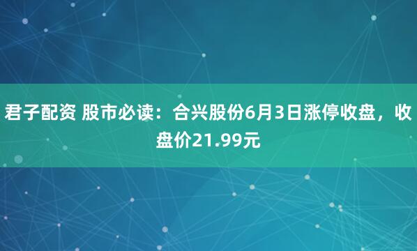 君子配资 股市必读：合兴股份6月3日涨停收盘，收盘价21.99元