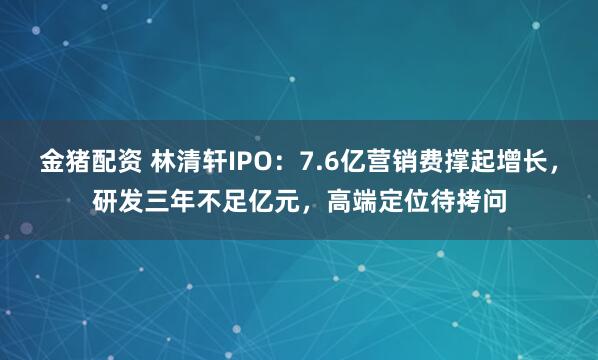 金猪配资 林清轩IPO：7.6亿营销费撑起增长，研发三年不足亿元，高端定位待拷问