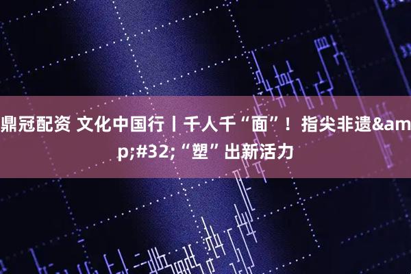 鼎冠配资 文化中国行丨千人千“面”！指尖非遗&#32;“塑”出新活力