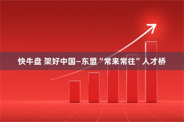 快牛盘 架好中国—东盟“常来常往”人才桥