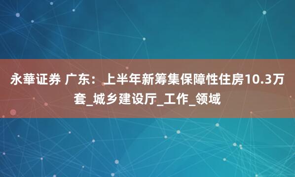 永華证券 广东：上半年新筹集保障性住房10.3万套_城乡建设厅_工作_领域