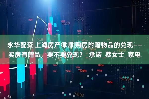 永华配资 上海房产律师|购房附赠物品的兑现——买房有赠品，要不要兑现？_承诺_蔡女士_家电