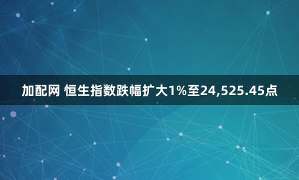 加配网 恒生指数跌幅扩大1%至24,525.45点