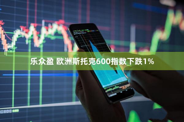 乐众盈 欧洲斯托克600指数下跌1%