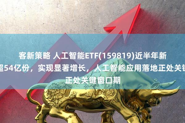 客新策略 人工智能ETF(159819)近半年新增份额超54亿份，实现显著增长，人工智能应用落地正处关键窗口期