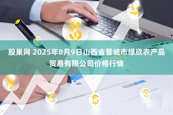 股巢网 2025年8月9日山西省晋城市绿欣农产品贸易有限公司价格行情