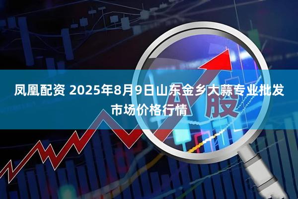 凤凰配资 2025年8月9日山东金乡大蒜专业批发市场价格行情
