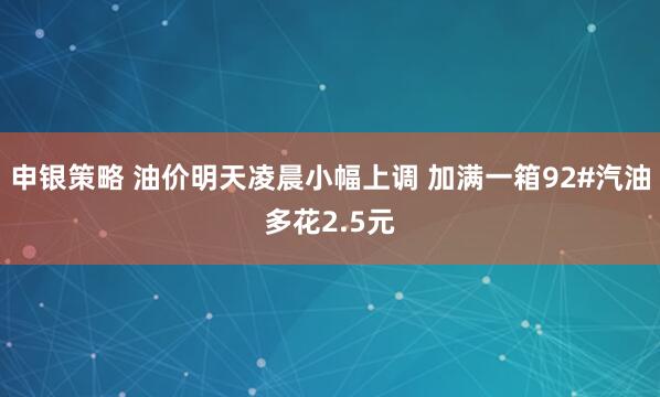 申银策略 油价明天凌晨小幅上调 加满一箱92#汽油多花2.5元