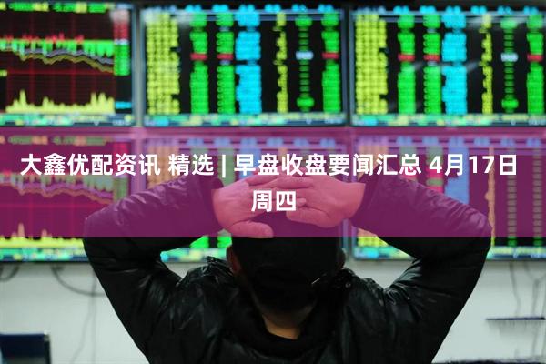 大鑫优配资讯 精选 | 早盘收盘要闻汇总 4月17日 周四