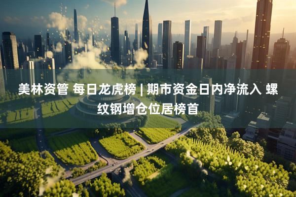 美林资管 每日龙虎榜 | 期市资金日内净流入 螺纹钢增仓位居榜首