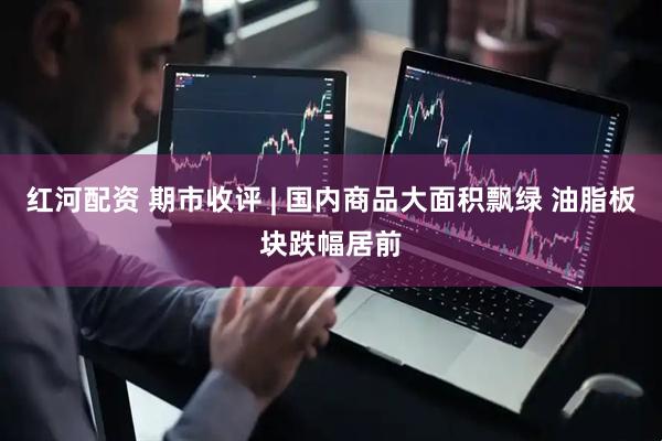 红河配资 期市收评 | 国内商品大面积飘绿 油脂板块跌幅居前