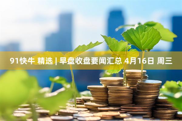 91快牛 精选 | 早盘收盘要闻汇总 4月16日 周三