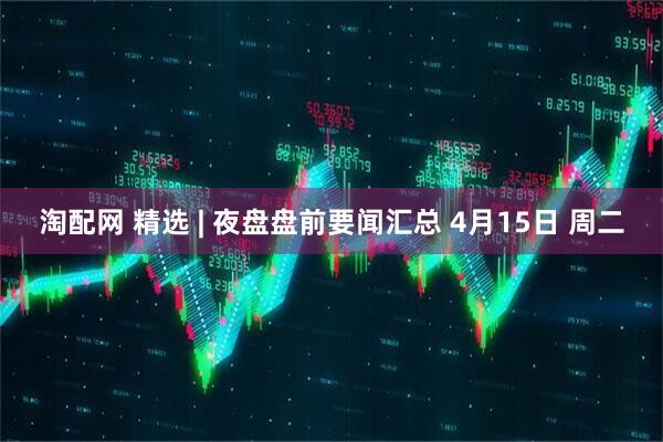 淘配网 精选 | 夜盘盘前要闻汇总 4月15日 周二