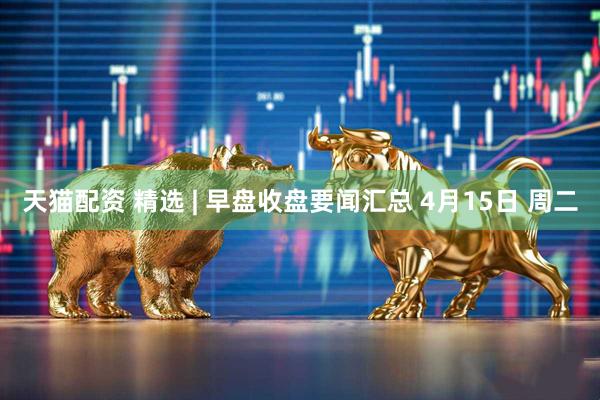 天猫配资 精选 | 早盘收盘要闻汇总 4月15日 周二