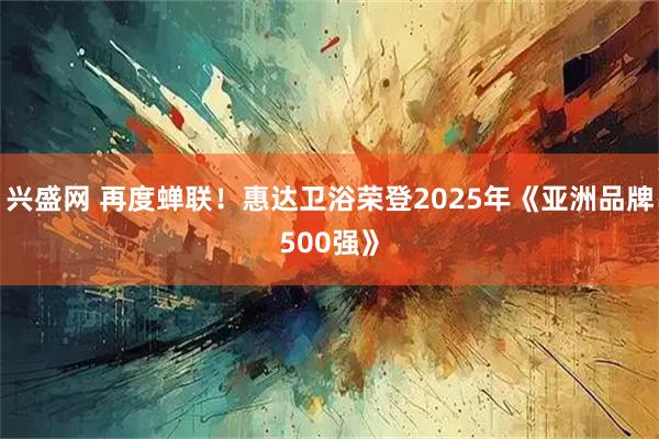 兴盛网 再度蝉联！惠达卫浴荣登2025年《亚洲品牌500强》