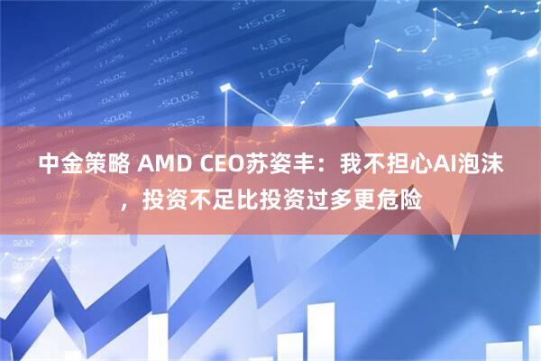 中金策略 AMD CEO苏姿丰：我不担心AI泡沫，投资不足比投资过多更危险