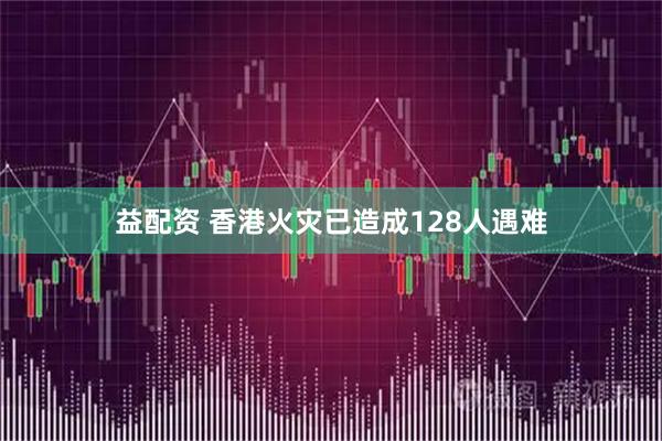益配资 香港火灾已造成128人遇难