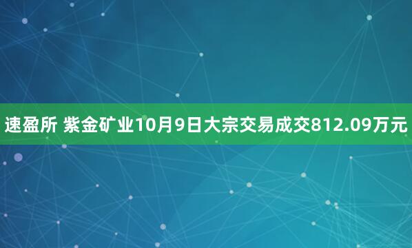 速盈所 紫金矿业10月9日大宗交易成交812.09万元