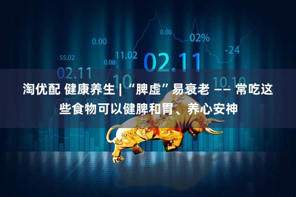 淘优配 健康养生 | “脾虚”易衰老 —— 常吃这些食物可以健脾和胃、养心安神