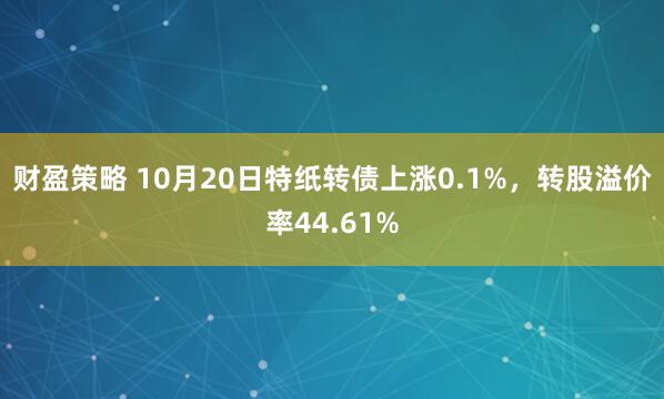 财盈策略 10月20日特纸转债上涨0.1%，转股溢价率44.61%
