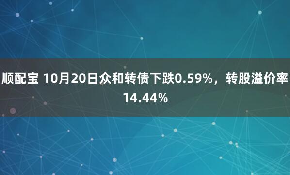 顺配宝 10月20日众和转债下跌0.59%，转股溢价率14.44%