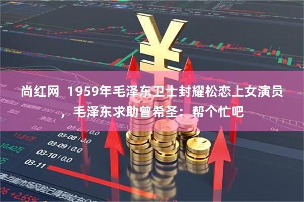 尚红网  1959年毛泽东卫士封耀松恋上女演员，毛泽东求助曾希圣：帮个忙吧