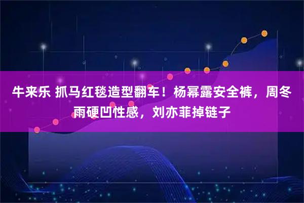 牛来乐 抓马红毯造型翻车！杨幂露安全裤，周冬雨硬凹性感，刘亦菲掉链子