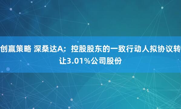 创赢策略 深桑达A：控股股东的一致行动人拟协议转让3.01%公司股份