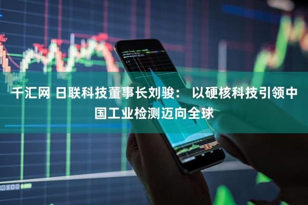 千汇网 日联科技董事长刘骏： 以硬核科技引领中国工业检测迈向全球