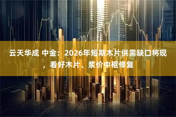 云天华成 中金：2026年短期木片供需缺口将现，看好木片、浆价中枢修复