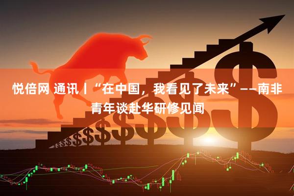 悦倍网 通讯丨“在中国，我看见了未来”——南非青年谈赴华研修见闻
