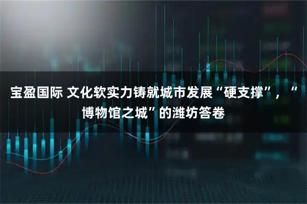 宝盈国际 文化软实力铸就城市发展“硬支撑”，“博物馆之城”的潍坊答卷