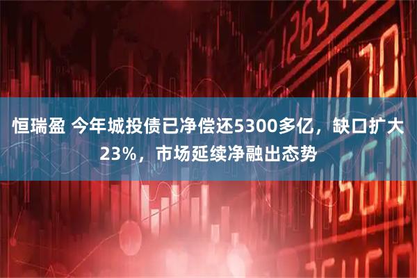 恒瑞盈 今年城投债已净偿还5300多亿，缺口扩大23%，市场延续净融出态势